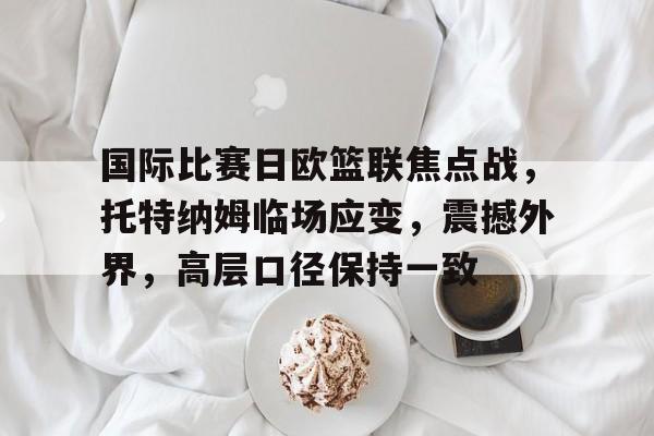 天博体育-国际比赛日欧篮联焦点战，托特纳姆临场应变，震撼外界，高层口径保持一致