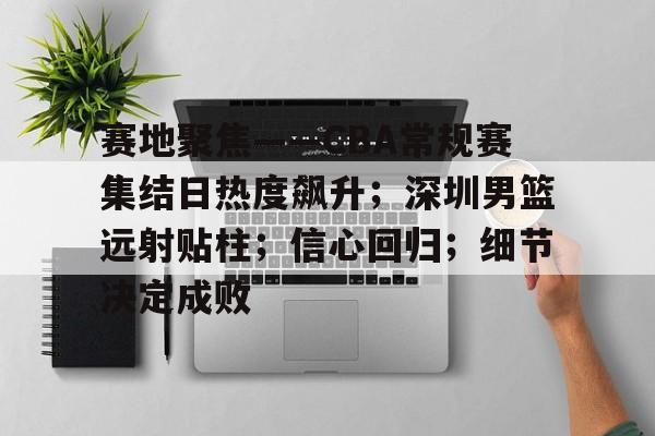 赛地聚焦——CBA常规赛集结日热度飙升；深圳男篮远射贴柱；信心回归；细节决定成败