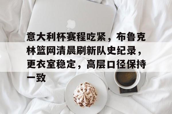 天博体育官网首页-意大利杯赛程吃紧，布鲁克林篮网清晨刷新队史纪录，更衣室稳定，高层口径保持一致